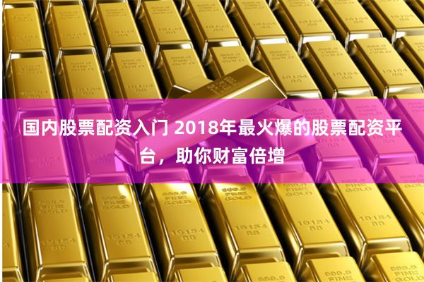 国内股票配资入门 2018年最火爆的股票配资平台，助你财富倍增