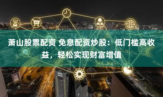 萧山股票配资 免息配资炒股：低门槛高收益，轻松实现财富增值