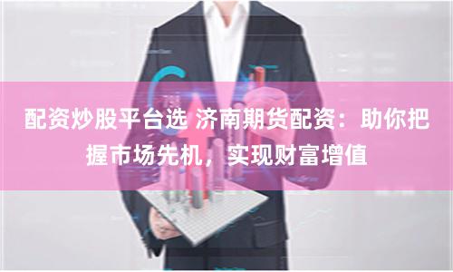 配资炒股平台选 济南期货配资：助你把握市场先机，实现财富增值