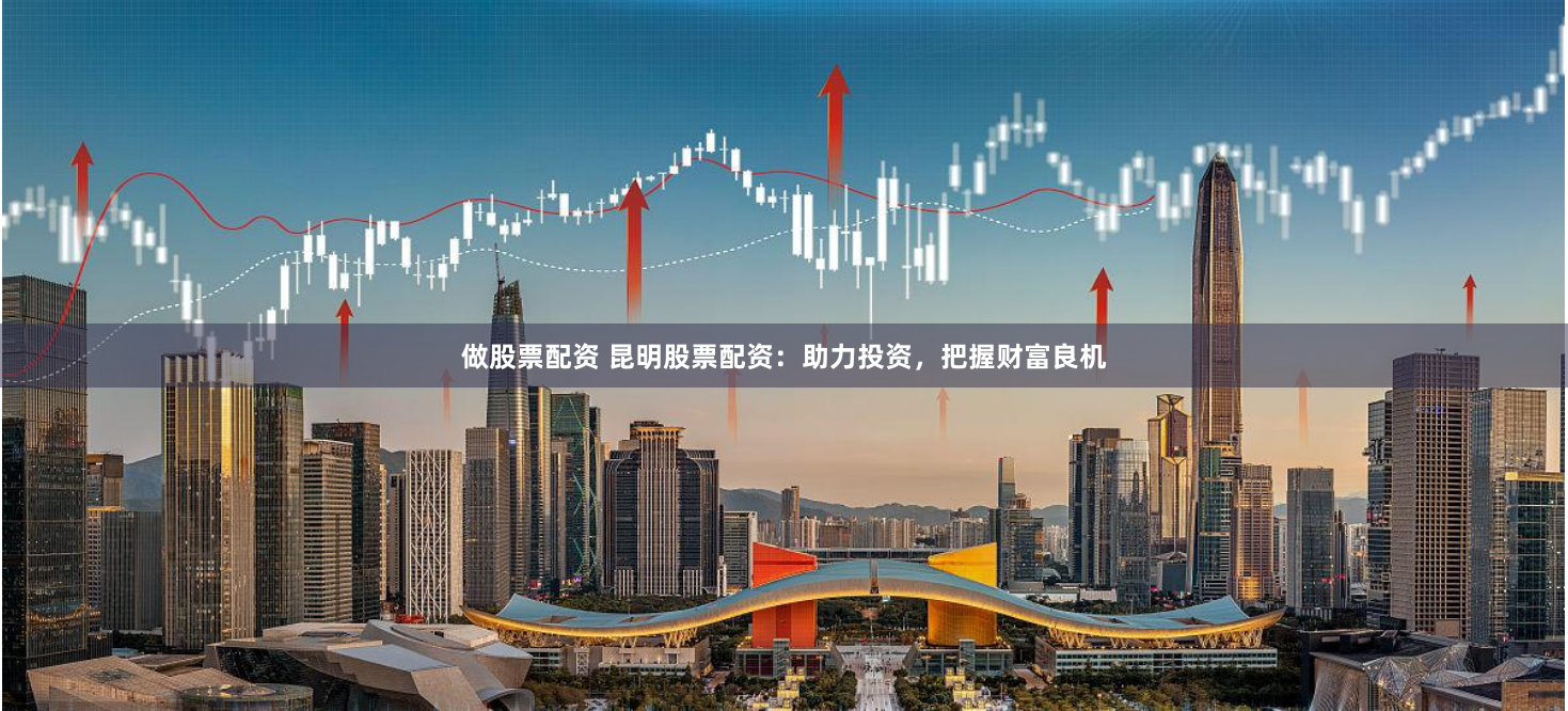 做股票配资 昆明股票配资：助力投资，把握财富良机