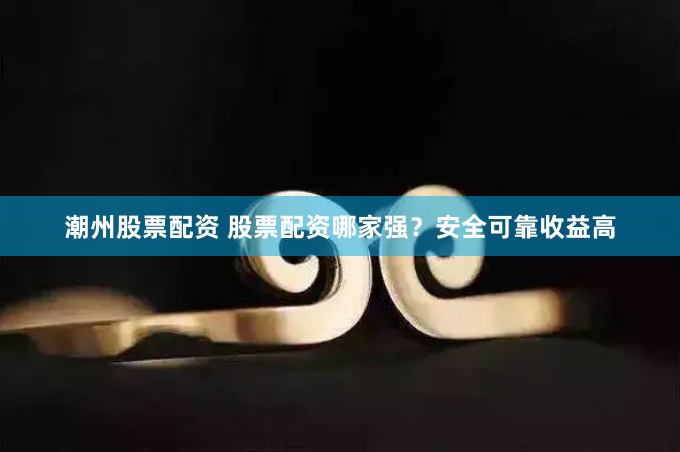潮州股票配资 股票配资哪家强？安全可靠收益高