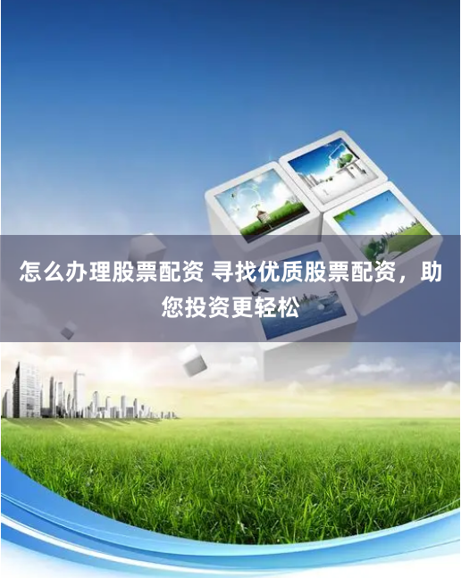 怎么办理股票配资 寻找优质股票配资，助您投资更轻松