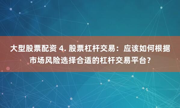 大型股票配资 4. 股票杠杆交易：应该如何根据市场风险选择合适的杠杆交易平台？