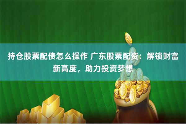 持仓股票配债怎么操作 广东股票配资:解锁财富新高度,助力投资梦想