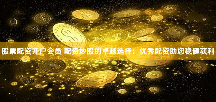 股票配资开户会员 配资炒股的卓越选择：优秀配资助您稳健获利