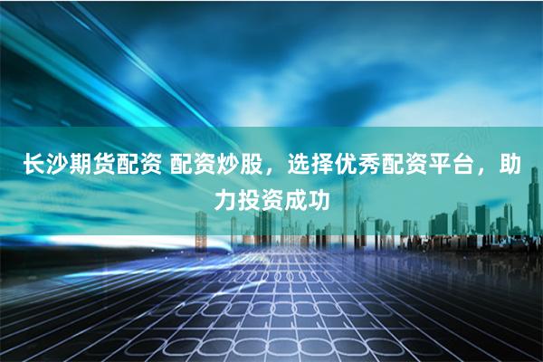 长沙期货配资 配资炒股，选择优秀配资平台，助力投资成功