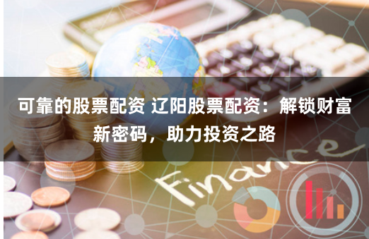 可靠的股票配资 辽阳股票配资：解锁财富新密码，助力投资之路