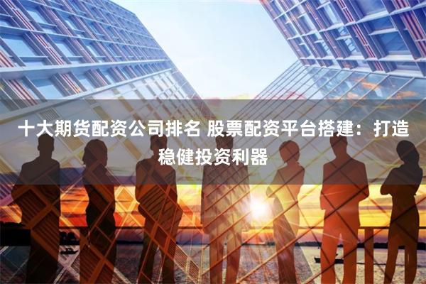 十大期货配资公司排名 股票配资平台搭建：打造稳健投资利器