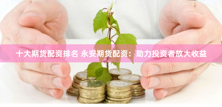 十大期货配资排名 永安期货配资：助力投资者放大收益