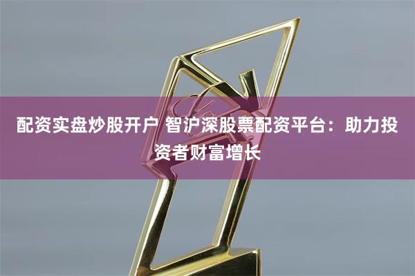 配资实盘炒股开户 智沪深股票配资平台：助力投资者财富增长