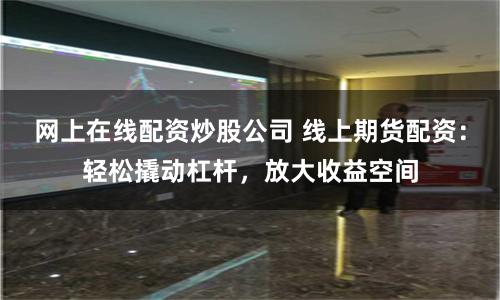 网上在线配资炒股公司 线上期货配资：轻松撬动杠杆，放大收益空间