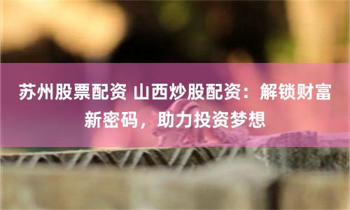 苏州股票配资 山西炒股配资:解锁财富新密码,助力投资梦想