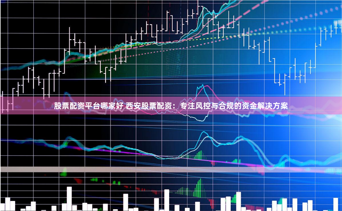 股票配资平台哪家好 西安股票配资：专注风控与合规的资金解决方案