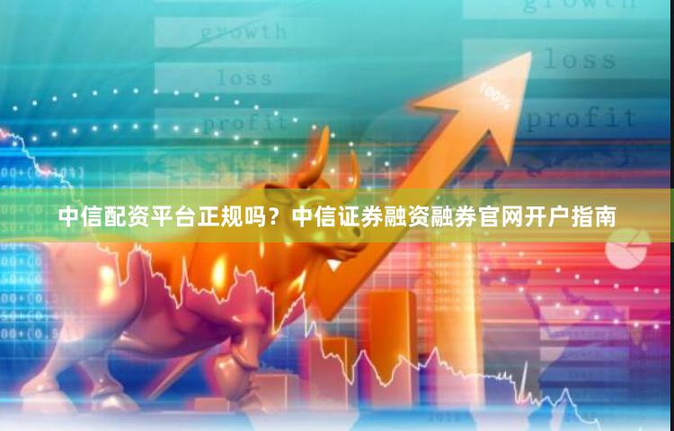 中信配资平台正规吗？中信证券融资融券官网开户指南