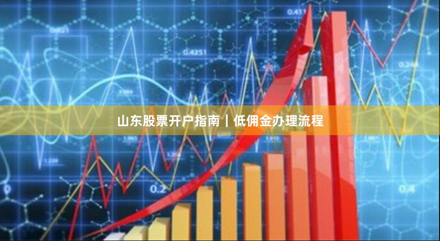 山东股票开户指南｜低佣金办理流程