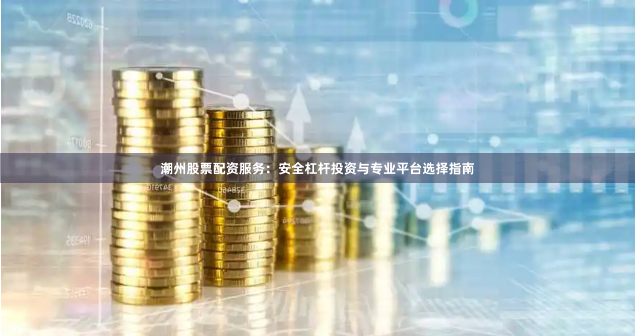 潮州股票配资服务：安全杠杆投资与专业平台选择指南