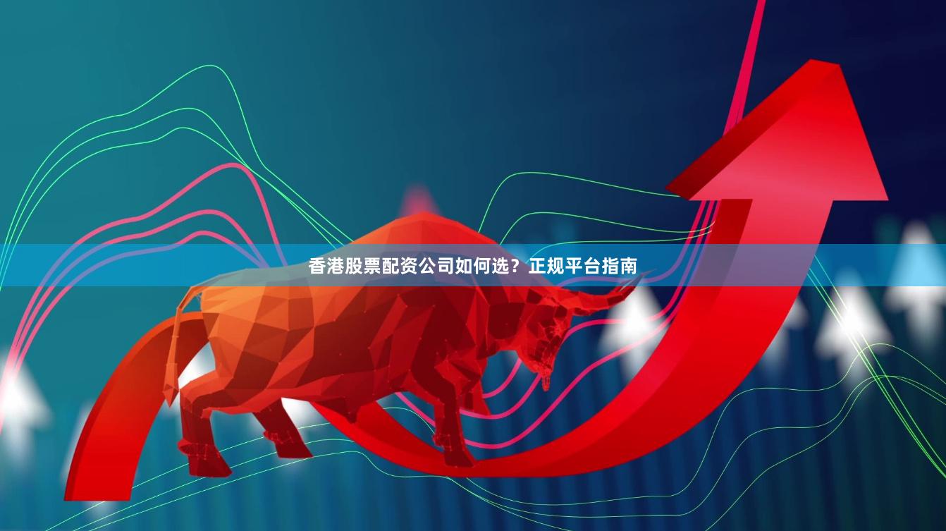 香港股票配资公司如何选？正规平台指南